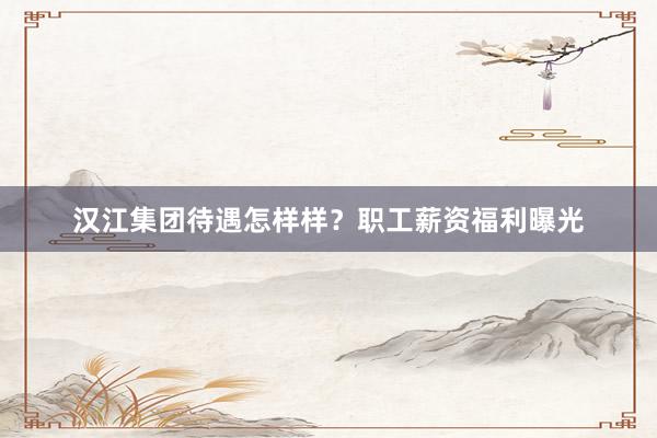 汉江集团待遇怎样样？职工薪资福利曝光