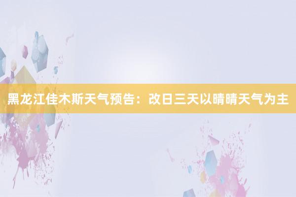 黑龙江佳木斯天气预告：改日三天以晴晴天气为主