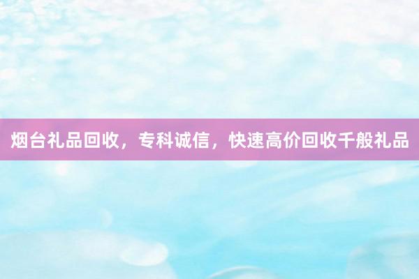 烟台礼品回收，专科诚信，快速高价回收千般礼品
