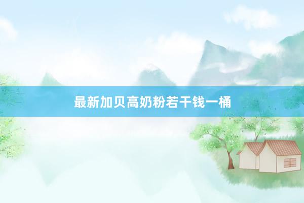 最新加贝高奶粉若干钱一桶