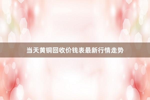 当天黄铜回收价钱表最新行情走势